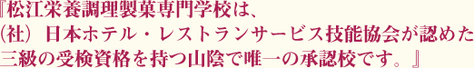 『松江栄養調理製菓専門学校は、（社）日本ホテル・レストランサービス技能協会が認めた三級の受検資格を持つ山陰で唯一の承認校です。』